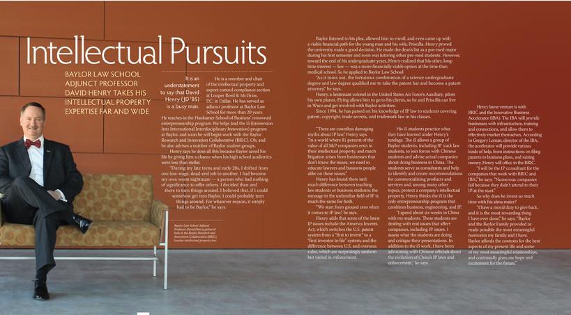 Baylor listened to his plea, allowed him to enroll, and even came up with a viable financial path for the young man and his wife, Priscilla. Henry proved the university made a good decision. He made the deans list as a pre-med major during his first semester and soon was tutoring other pre-med students. However, toward the end of his undergraduate years, Henry realized that his other, long- time interest  law  was a more financially viable option at the time than medical school. So he applied to Baylor Law School. As it turns out, the fortuitous combination of a science undergraduate degree and law degree qualified me to take the patent bar and become a patent attorney, he says. Henry, a lieutenant colonel in the United States Air Forces Auxiliary, pilots his own planes. Flying allows him to go to his clients, so he and Priscilla can live in Waco and get involved with Baylor activities. Since 1994, he has passed on his knowledge of IP law to students covering patent, copyright, trade secrets, and trademark law in his classes. BAYLOR LAW SCHOOL ADJUNCT PROFESSOR DAVID HENRY TAKES HIS INTELLECTUAL PROPERTY EXPERTISE FAR AND WIDE Itisan understatement to say that David Henry ( JD 85) is a busy man. He is a member and chair of the intellectual property and export control compliance section at Looper Reed & McGraw, P.C. in Dallas. He has served as adjunct professor at Baylor Law School for more than 20 years. Henry latest venture is with BRIC and the Innovative Business Accelerator (IBA). The IBA will provide businesses with infrastructure, training and connections, and allow them to effectively market themselves. According to Gregory Leman, director of the IBA, the accelerator will provide various kinds of help, from instructions on filing patents to business plans, and raising money. Henry will office in the BRIC. I will be the IP consultant for the companies that work with BRIC and IBA, he says. Numerous companies fail because they didnt attend to their IP at the start. So why does he invest so much time with his alma mater? I have a moral duty to give back, and it is the most rewarding thing I have ever done, he says. Baylor and the Baylor Family provided or made possible the most meaningful memories my family and I have. Baylor affords the contexts for the best aspects of my present life and some of my most meaningful relationships, and continually gives me hope and excitement for the future. &#65532;&#65532;&#65532;He teaches in the Hankamer School of Business renowned entrepreneurship program. He helps lead the i5 (Immersion Into International Interdisciplinary Innovation) program at Baylor, and soon he will begin work with the Baylor Research and Innovation Collaborative (BRIC). Oh, and he also advises a number of Baylor student groups. Henry says he does all this because Baylor saved his life by giving him a chance when his high school academics were less than stellar. During my late teens and early 20s, I drifted from one low-wage, dead-end job to another. I had become my own worst nightmare  a person who had nothing of significance to offer others. I decided then and there to turn things around. I believed that, if I could somehow get into Baylor, I could probably turn things around. For whatever reason, it simply had to be Baylor, he says. Baylor Law School Adjunct Professor David Henry, pictured here at the Baylor Research and Innovation Collaborative (BRIC), teaches intellectual property law. There are countless damaging myths about IP law, Henry says. In a world where 81 percent of the value of all S&P companies rests in their intellectual property, and much litigation arises from businesses that dont know the issues, we need to educate lawyers and business people alike on these issues. Henry has found there isnt much difference between teaching law students or business students; the message in the unfamiliar field of IP is much the same for both. We start from ground zero when it comes to IP law, he says. Henry adds that some of the latest IP issues include the America Invents Act, which switches the U.S. patent system from a first to invent to a first inventor to file system; and the difference between U.S. and overseas rules, which are surprisingly uniform but varied in enforcement. His i5 students practice what they have learned under Henrys tutelage. The i5 allows a group of Baylor students, including IP track law students, to join forces with Chinese students and advise actual companies about doing business in China. The students serve as consultants and help to identify and create recommendations for commercializing products and services and, among many other topics, protect a companys intellectual property. Henry thinks the i5 is the only entrepreneurship program that combines business, engineering, and IP. I spend about six weeks in China with my students. These students are dealing with real issues that affect companies, including IP issues. I assess what the students are doing and critique their presentations. In addition to the i5 work, I have been advocating with Chinese officials about the evolution of Chinas IP laws and enforcement, he says.